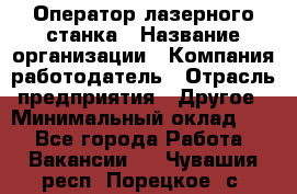 Оператор лазерного станка › Название организации ­ Компания-работодатель › Отрасль предприятия ­ Другое › Минимальный оклад ­ 1 - Все города Работа » Вакансии   . Чувашия респ.,Порецкое. с.